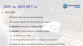 ADO vs. ADO.NET 2/2
● ADO.NET
○ Diseñado para acceso desconectado
○ ¡Se puede modelar la información por lógica!
○ El DataSet reemplaza al RecordSet
○ El DataSet puede contener múltiples tablas
■ No se requieren JOIN
■ Se preservan las relaciones: La navegación es relacional
○ Los tipos de datos sólo están vinculados al esquema de XML
 