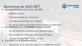 Beneficios de ADO.NET
● Interoperabilidad por el uso de XML
○ Estándar abierto
○ Texto descifrable por “Humanos”
○ Los datos se describen a sí mismos
○ Se usa en todas las transferencias de datos en ADO.NET
● Escalabilidad por el DataSet desconectado
○ No se mantienen conexiones por períodos largos
○ No se producen “bloqueos” en la base de datos
○ Trabaja como la Web “Toco y me voy”
● Facilidad en el Mantenimiento
○ Separación de la lógica de datos y la interfaz del usuario
 
