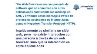 Intuitivamente es similar a un sitio
web, pero no existe interacción con
una persona a través de un web
browser, sino que la interacción es
entre aplicaciones
"Un Web Service es un componente de
software que se comunica con otras
aplicaciones codificando los mensaje en
XML y enviando estos mensaje a través de
protocolos estándares de Internet tales
como el Hypertext Transfer Protocol (HTTP).
 