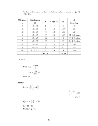  To show median is mid-way between the lower and upper quartile i.e., Q2 – Q1 
10 
= Q3 – Q2. 
Mid-point 
x 
Class interval 
CI 
f d = (x – 6) fd 
cf 
Cum. freq. 
2 1.5 – 2.5 2 -4 -8 2 
3 2.5 – 3.5 9 -3 -27 11 
4 3.5 – 4.5 29 -2 -58 40 
5 4.5 – 5.5 57 -1 -57 97  Q1 class 
6 5.5 – 6.5 80 0 0 177  Q2 class 
7 6.5 – 7.5 57 1 57 234  Q3 class 
8 7.5 – 8.5 29 2 58 263 
9 8.5 – 9.5 9 3 27 272 
10 8.5 – 10.5 2 4 8 274 
N=274 fd = 0 
Let A = 6 
Mean = 
h fd 
N 
A 
 
 
1x 0 
6   
= 6 
274 
Mean = 6. 
Median 
 
 h 
 N 
 C 
Q2 =  
 
2 
f 
 
137 
N  274 
 
2 
2 
C = 97 
1 
Q2 = 5.  137  
97 
80 
Q2 = 5.5 + 0.5 
Median = Q2 = 6. 
 