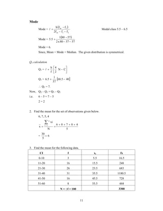   Modal class 5.5 – 6.5 
11 
Mode 
Mode = 
  
 
h f f 
  
m 1 
2f f f 
m 1 2 
Mode = 
  
 
1 80 57 
2 x 80 57 57 
5.5 
  
 
Mode = 6. 
Since, Mean = Mode = Median. The given distribution is symmetrical. 
Q1 calculation 
 
 h 
 4 
N  C 
Q1 =  
 
2 
f 
 
1 
Q1 = 6.5  68.5  
40 
57 
 Q1 = 7. 
Now, Q2 – Q1 = Q3 – Q2 
i.e. 6 – 5 = 7 – 5 
2 = 2 
2. Find the mean for the set of observations given below. 
6, 7, 5, 4 
6 8 7 8 4 
5 
 
N 
xi 
x i 1 
n 
    
  
30  
= 6 
5 
3. Find the mean for the following data. 
CI f xi fx 
0-10 3 5.5 16.5 
11-20 16 15.5 248 
21-30 26 23.5 683 
31-40 31 35.5 1180.5 
41-50 16 45.5 728 
51-60 8 55.5 444 
N = f = 100 3300 
 