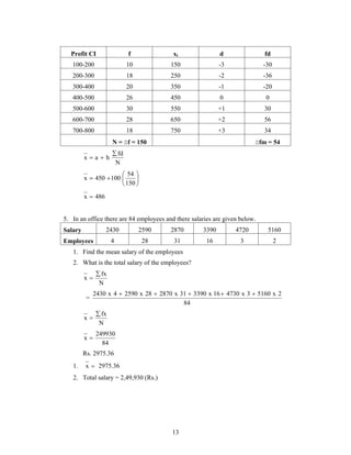 Profit CI f xi d fd 
100-200 10 150 -3 -30 
200-300 18 250 -2 -36 
300-400 20 350 -1 -20 
400-500 26 450 0 0 
500-600 30 550 +1 30 
600-700 28 650 +2 56 
700-800 18 750 +3 34 
N = f = 150 fm = 54 
2430 x 4  2590 x 28  2870 x 31  3390 x 16 4730 x 3  5160 x 2 
13 
fd 
N 
x a h 
 
  
 
 
   
 
54 
150 
x 450 100 
x  486 
5. In an office there are 84 employees and there salaries are given below. 
Salary 2430 2590 2870 3390 4720 5160 
Employees 4 28 31 16 3 2 
1. Find the mean salary of the employees 
2. What is the total salary of the employees? 
fx 
N 
x 
 
 
= 
84 
fx 
N 
x 
 
 
249930 
84 
x  
Rs. 2975.36 
1. x  2975.36 
2. Total salary = 2,49,930 (Rs.) 
 