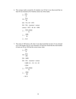 6. The average marks secured by 36 students was 52 but it was discovered that on 
item 64 was misread as 46. Find the correct me of the marks. 
14 
fx 
N 
x 
 
 
fx 
56 
52 
 
 
fx = 52 x 36 = 1872 
fx = fx - incorrect + correct 
correct = 1872 – 46 64 = 1890 
x  
fx correct 
N 
x  
1890 
36 
x  52.5 
7. The mean of 100 items is 46, later it was discovered that an item 16 was misread 
as 61 and another item 43 was misread as 34 and also found that the total number 
of items are 90 not 100 find the correct mean value. 
fx 
N 
x 
 
 
fx 
100 
46 
 
 
fx = 4600 
fx = fx - incorrect + correct 
= 4600– 61 - 34 + 16 + 43 
= 4564 
x  
fx correct 
N 
x  
4564 
90 
= 50.71 
 