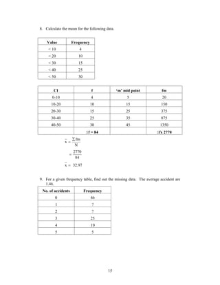 8. Calculate the mean for the following data. 
15 
Value Frequency 
< 10 4 
< 20 10 
< 30 15 
< 40 25 
< 50 30 
CI f ‘m’ mid point fm 
0-10 4 5 20 
10-20 10 15 150 
20-30 15 25 375 
30-40 25 35 875 
40-50 30 45 1350 
f = 84 fx 2770 
fm 
N 
x 
 
 
2770  
84 
x  32.97 
9. For a given frequency table, find out the missing data. The average accident are 
1.46. 
No. of accidents Frequency 
0 46 
1 ? 
2 ? 
3 25 
4 10 
5 5 
 