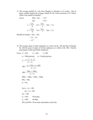 11. The average rainfall of a city from Monday to Saturday is 0.3 inches. Due to 
heavy rainfall Sunday the average rainfall for the week increased to 0.5 inches. 
What is the rainfall on Sunday? 
Given: Mon – Sat = 0.3” 
Sun = 0.5” 
 fx1 = 1.8 
 fx2 = 3.5 
18 
 
 
fx 
x 1 N 
 
fx 
0.3 1 6 
 
 
fx 
x 2 N 
 
fx 
0.5 2 7 
Rainfall on Sunday = fx2 – fx1 
= 3.5 – 1.8 
= 1.7” 
12. The average salary of male employees in a firm was Rs. 520 and that of females 
Rs. 420 the mean of salary of all the employees as a whole is Rs. 500. Find the 
percentage of male and female employees. 
Given: x 520 1  x 420 2  x 500 
n1 = Male persons. n2 = Female persons. 
 
n x n x 
1 1 2 2 
n n 
1 2 
x 
 
 
 
n x 520 n x 420 
1 2 
n n 
1 2 
500 
 
 
 
520n 420n 
1 2 
n n 
1 2 
500 
 
 
500n1 + 500n2 = 520n1 – 420n2 
80n2 = 20n1 
n1 = 4n2 
Let n1 + n2 = 100 
4n2 + n2 = 100 
5n2 = 100 
n2 = 20%  Female 
n1 = 80%  Male 
20% and 80%  are male and females in the firm. 
 