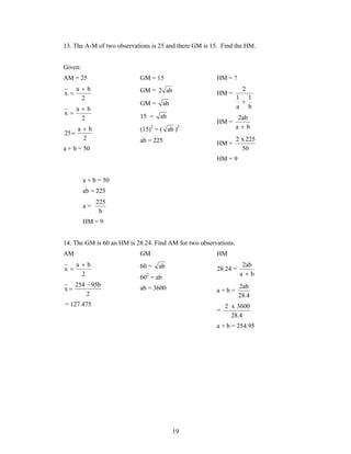13. The A-M of two observations is 25 and there GM is 15. Find the HM. 
19 
Given: 
AM = 25 
a b 
2 
x 
 
 
a b 
2 
x 
 
 
a b 
2 
25 
 
 
a + b = 50 
GM = 15 
GM = 2 ab 
GM = ab 
15 = ab 
(15)2 = ( ab )2 
ab = 225 
HM = ? 
HM = 
1 
b 
1 
a 
2 
 
HM = 
2ab 
 
a b 
HM = 
2 x 225 
50 
HM = 9 
a + b = 50 
ab = 225 
a = 
225 
b 
HM = 9 
14. The GM is 60 an HM is 28.24. Find AM for two observations. 
AM GM HM 
a b 
2 
x 
 
 
254 95b 
2 
x 
 
 
= 127.475 
60 = ab 
602 = ab 
ab = 3600 
28.24 = 
2ab 
 
a b 
a + b = 
2ab 
28.4 
= 
2 x 3600 
28.4 
a + b = 254.95 
 