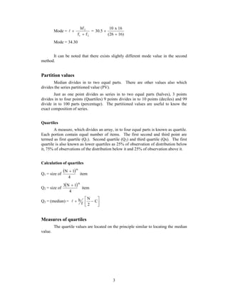10 x 16 
3 
Mode = 
hf 
 
  2 
= 
f f 
1 2 
(26 16) 
30.5 
 
 
Mode = 34.30 
It can be noted that there exists slightly different mode value in the second 
method. 
Partition values 
Median divides in to two equal parts. There are other values also which 
divides the series partitioned value (PV). 
Just as one point divides as series in to two equal parts (halves), 3 points 
divides in to four points (Quartiles) 9 points divides in to 10 points (deciles) and 99 
divide in to 100 parts (percentage). The partitioned values are useful to know the 
exact composition of series. 
Quartiles 
A measure, which divides an array, in to four equal parts is known as quartile. 
Each portion contain equal number of items. The first second and third point are 
termed as first quartile (Q1). Second quartile (Q2) and third quartile (Qs). The first 
quartile is also known as lower quartiles as 25% of observation of distribution below 
it, 75% of observations of the distribution below it and 25% of observation above it. 
Calculation of quartiles 
Q1 = size of 
  
item 
N 1 th  
4 
Q2 = size of 
  
item 
3 N 1 th  
4 
 Q2 = (median) =    
C 
 
N 
2 
f 
 h 
Measures of quartiles 
The quartile values are located on the principle similar to locating the median 
value. 
 