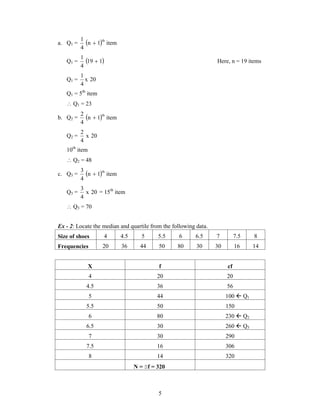 1  Here, n = 19 items 
5 
1 th  
a. Q1 = n 1 item 
4 
Q1 = 19 1 
4 
1 
Q1 = x 20 
4 
Q1 = 5th item 
 Q1 = 23 
2 th  
b. Q2 = n 1 item 
4 
2 
Q2 = x 20 
4 
10th item 
 Q2 = 48 
3 th  
c. Q3 = n 1 item 
4 
3 
Q3 = x 20 
4 
= 15th item 
 Q3 = 70 
Ex - 2: Locate the median and quartile from the following data. 
Size of shoes 4 4.5 5 5.5 6 6.5 7 7.5 8 
Frequencies 20 36 44 50 80 30 30 16 14 
X f cf 
4 20 20 
4.5 36 56 
5 44 100  Q1 
5.5 50 150 
6 80 230  Q2 
6.5 30 260  Q3 
7 30 290 
7.5 16 306 
8 14 320 
N = f = 320 
 