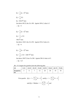   N  C 
 h 
 3 
N  C 
 and Q3 =  
6 
1 th  
Q1 = n 1 item 
4 
1 
Q1 = 321 
4 
Q1 = 80.25th item 
Just above 80.25, the cf is 100. Against 100 cf, value is 5. 
 Q1 = 5 
1 th  
Q2 = n 1 item 
2 
1 
Q2 = x 321 
2 
160.5th item 
Just above 160.5, the cf is 230. Against 230 cf value is 6. 
 Q2 = 6 
3 th  
Q3 = n 1 item 
4 
3 
Q3 = x 
4 
321 = 240.75th item 
Just above 240.75, the cf is 260. Against 260 cf value is 6.5. 
 Q3 = 6.5 
Ex - 3: Compute the quartiles from the following data. 
CI 0-10 10-20 20-30 30-40 40-50 50-60 60-70 70-80 
Frequency 
5 8 7 12 28 20 10 10 
(f) 
 
1 
h 
First quartile (Q1) =  
 
4 
f 
 
 
4 
f 
 
 
 h 
 N 
  
and (Q2) = Median = C and 
2 
f 
 
 
 