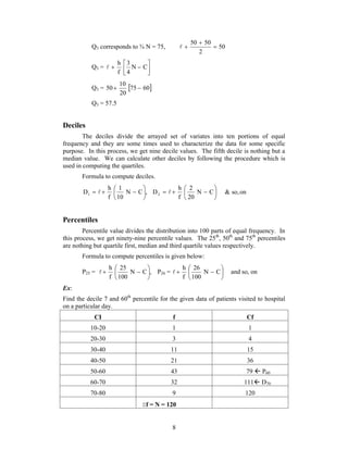  
50 50  
Q3 corresponds to ¾ N = 75, 50 
        N  C 
 
D2  & so,on 
    P26 =  
 and so, on 
8 
2 
  
 
 h 
 3 
N  C 
Q3 =  
 
4 
f 
 
10 
Q3 = 50 75  
60 
20 
Q3 = 57.5 
Deciles 
The deciles divide the arrayed set of variates into ten portions of equal 
frequency and they are some times used to characterize the data for some specific 
purpose. In this process, we get nine decile values. The fifth decile is nothing but a 
median value. We can calculate other deciles by following the procedure which is 
used in computing the quartiles. 
Formula to compute deciles. 
D1  
N C , 
1 
10 
h 
f 
 
 
 
 
2 
20 
h 
f 
Percentiles 
Percentile value divides the distribution into 100 parts of equal frequency. In 
this process, we get ninety-nine percentile values. The 25th, 50th and 75th percentiles 
are nothing but quartile first, median and third quartile values respectively. 
Formula to compute percentiles is given below: 
25 
h 
 
P25 = N C , 
100 
f 
 
 
 
  N  C 
 
26 
100 
h 
f 
Ex: 
Find the decile 7 and 60th percentile for the given data of patients visited to hospital 
on a particular day. 
CI f Cf 
10-20 1 1 
20-30 3 4 
30-40 11 15 
40-50 21 36 
50-60 43 79  P60 
60-70 32 111 D70 
70-80 9 120 
f = N = 120 
 