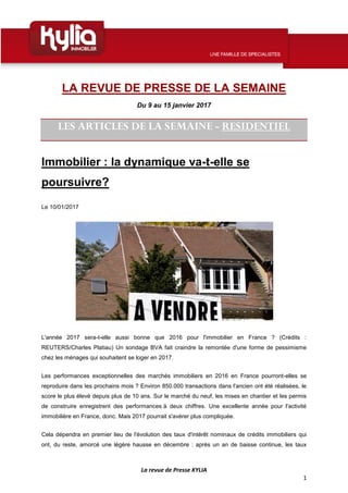 La revue de Presse KYLIA
1
LA REVUE DE PRESSE DE LA SEMAINE
Du 9 au 15 janvier 2017
LES ARTICLES DE LA SEMAINE - RESIDENTIEL
Immobilier : la dynamique va-t-elle se
poursuivre?
Le 10/01/2017
L'année 2017 sera-t-elle aussi bonne que 2016 pour l'immobilier en France ? (Crédits :
REUTERS/Charles Platiau) Un sondage BVA fait craindre la remontée d'une forme de pessimisme
chez les ménages qui souhaitent se loger en 2017.
Les performances exceptionnelles des marchés immobiliers en 2016 en France pourront-elles se
reproduire dans les prochains mois ? Environ 850.000 transactions dans l'ancien ont été réalisées, le
score le plus élevé depuis plus de 10 ans. Sur le marché du neuf, les mises en chantier et les permis
de construire enregistrent des performances à deux chiffres. Une excellente année pour l'activité
immobilière en France, donc. Mais 2017 pourrait s'avérer plus compliquée.
Cela dépendra en premier lieu de l'évolution des taux d'intérêt nominaux de crédits immobiliers qui
ont, du reste, amorcé une légère hausse en décembre : après un an de baisse continue, les taux
 