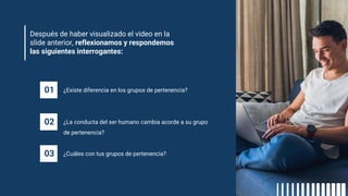 Después de haber visualizado el video en la
slide anterior, reflexionamos y respondemos
las siguientes interrogantes:
01 ¿Existe diferencia en los grupos de pertenencia?
02 ¿La conducta del ser humano cambia acorde a su grupo
de pertenencia?
03 ¿Cuáles con tus grupos de pertenencia?
 