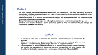 Nombre
del
curso
–
Sesión
4
TRABAJO
• Los pares siempre son un grupo de referencia muy fuerte para las personas y más si los une un lazo de cariño o
cercanía, por esto los grupos de amigos marcan una gran influencia en nuestro comportamiento pudiendo ser un
aspecto positivo o negativo.
• La presión de grupo es un proceso real de influencia que pesa más o menos de acuerdo a la consolidación de
nuestra personalidad y nuestros valores.
• Es importante conocer los grupos que nos rodean y buscar colocarnos en referencia con aquellos que nos
• impulsan a ser mejores personas y donde podríamos aportar a otros para el mismo fin, en la lógica de
reciprocidad que existe en la amistad.
ESCUELA
• La escuela es vista como un escenario de formación y socialización para la construcción de
identidad.
• “Educar es acompañar a una persona en el proceso de generar estructuras propias internas,
cognitivas y socioemocionales, para que logre el máximo de sus potencialidades.
• Simultáneamente, es la principal vía de inclusión de las personas en la sociedad, como ciudadanos
que cumplen con sus deberes y ejercen sus derechos con plenitud, con pleno respeto a la
diversidad de identidades socioculturales y ambientales” (Ministerio de Educación, 2016)
 