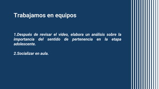 Trabajamos en equipos
1.Después de revisar el video, elabora un análisis sobre la
importancia del sentido de pertenencia en la etapa
adolescente.
2.Socializar en aula.
 