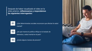 Después de haber visualizado el video en la
slide anterior, reflexionamos y respondemos
las siguientes interrogantes:
01 ¿Qué determinantes sociales reconocen que afectan la salud
mental?
02 ¿De qué manera la política influye en el estado de
bienestar y salud mental en el país?
03 ¿Existe alguna manera de prevenir?
 