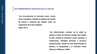 Nombre
del
curso
–
Sesión
3
DETERMINANTES SOCIALES DE LA SALUD
“Las circunstancias en personas nacen crecen,
viven y envejecen, incluido el conjunto más amplio
de fuerzas y sistemas que influyen sobre las
condiciones de la vida cotidiana“
(OMS, 2017)
“Los determinantes sociales de la salud se
refieren a todos los factores sociales que inciden
en ella, incluida la estructura social, prácticas e
instituciones, identidad personal y procesos
interpersonales, siendo los más determinantes la
pobreza, la desigualdad y la exclusión social
(Marmot y Wilkinson, (2006)
 