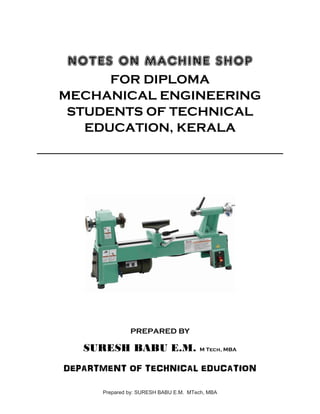 NOTES ON MACHINE SHOP
FOR DIPLOMA
MECHANICAL ENGINEERING
STUDENTS OF TECHNICAL
EDUCATION, KERALA
PREPARED BY
SURESH BABU E.M. M Tech, MBA
DEPARTMENT OF TECHNICAL EDUCATION
Prepared by: SURESH BABU E.M. MTech, MBA
 