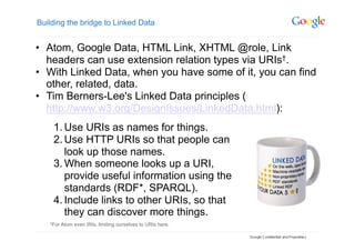 Building the bridge to Linked Data


•  Atom, Google Data, HTML Link, XHTML @role, Link
   headers can use extension relation types via URIs†.
•  With Linked Data, when you have some of it, you can find
   other, related, data.
•  Tim Berners-Lee's Linked Data principles (
   http://www.w3.org/DesignIssues/LinkedData.html):
    1. Use URIs as names for things.
    2. Use HTTP URIs so that people can
       look up those names.
    3. When someone looks up a URI,
       provide useful information using the
       standards (RDF*, SPARQL).
    4. Include links to other URIs, so that
       they can discover more things.
   †For   Atom even IRIs, limiting ourselves to URIs here.
 
