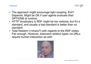 Criticism


•  The approach might encourage tight coupling. Evil?
   Depends. Might be OK if user agents evaluate their
   OPTIONS at runtime.
•  HTTP Vocabulary in RDF might be too verbose, but it's a
   standard, and usually a bad standard is better than no
   standard.
•  Total freedom (=chaos?) with regards to the RDF triples.
   Fair enough. However, extension relation types via URLs
   require human interaction as well.
 