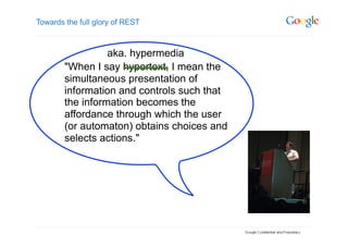 Towards the full glory of REST



                  aka. hypermedia
        "When I say hypertext, I mean the
        simultaneous presentation of
        information and controls such that
        the information becomes the
        affordance through which the user
        (or automaton) obtains choices and
        selects actions."
 