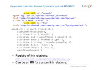 Hypermedia controls in the Atom Syndication protocol (RFC4287)




 atomLink = element atom:link {
     atomCommonAttributes,
     attribute href { atomUri },
     attribute rel { atomNCName | atomUri }?,
     attribute type { atomMediaType }?,
     attribute hreflang { atomLanguageTag }?,
     attribute title { text }?,
     attribute length { text }?,
     undefinedContent }

 •  Registry of link relations:
    http://tools.ietf.org/html/rfc4287#page-31.
 •  Can be an IRI for custom link relations.
 
