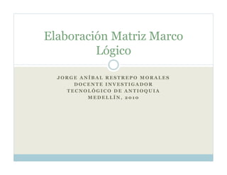 Elaboración Matriz Marco
         Lógico

  JORGE ANÍBAL RESTREPO MORALES
      DOCENTE INVESTIGADOR
    TECNOLÓGICO DE ANTIOQUIA
          MEDELLÍN, 2010
 