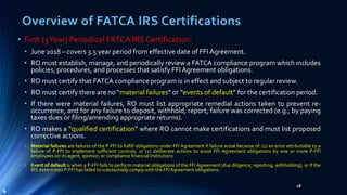 Overview of FATCA IRS Certifications
• First (3Year) Periodical FATCA IRS Certification:
• June 2018 – covers 3.5 year period from effective date of FFI Agreement.
• RO must establish, manage, and periodically review a FATCA compliance program which includes
policies, procedures, and processes that satisfy FFI Agreement obligations.
• RO must certify that FATCA compliance program is in effect and subject to regular review.
• RO must certify there are no “material failures” or “events of default” for the certification period.
• If there were material failures, RO must list appropriate remedial actions taken to prevent re-
occurrence, and for any failure to deposit, withhold, report, failure was corrected (e.g., by paying
taxes dues or filing/amending appropriate returns).
• RO makes a “qualified certification” where RO cannot make certifications and must list proposed
corrective actions.
• Material failures are failures of the P-FFI to fulfill obligations under FFI Agreement if failure arose because of: (1) an error attributable to a
failure of P-FFI to implement sufficient controls; or (2) deliberate actions to avoid FFI Agreement obligations by one or more P-FFI
employees (or its agent, sponsor, or compliance financial institution).
• Event of default is when a P-FFI fails to perform material obligations of the FFI Agreement (due diligence, reporting, withholding), or if the
IRS determines P-FFI has failed to substantially comply with the FFIAgreement obligations.
18
4
 