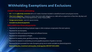 Withholding Exemptions and Exclusions
EXEMPT from FATCA withholding:
• ECI - Income effectively connected with a U.S. trade or business included in a beneficial owner’s annual gross income.
• Short-term obligations - Interest on certain short-term debt obligations (i.e. debt with an original term of less than 183 days such
as Commercial Paper, Repurchase Agreements, certainTreasury Bills).
• Foreign source income – non-U.S. source income.
• Excluded non-financial payments.
EXCLUDED non-financial payments:
• Payments for services (including employee wages or other employee compensation like stock options).
• Payments for use of property.
• Payments for office and equipment leases and software licenses.
• Payments for transportation or freight.
• Payments for awards, prizes, gambling winnings, scholarships.
• Payments for interest on outstanding accounts payable (acquisition of goods or services).
• Payments for gross proceeds from sale of property giving rise to certain excluded non-financial payments.
• Bank custody fees, investment advisory fees, brokerage fees ARE NOT EXCLUDED.
25
3
 