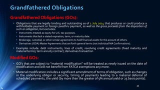 Grandfathered Obligations
Grandfathered Obligations (GOs):
• Obligations that are legally binding and outstanding as of 1 July 2014 that produces or could produce a
withholdable payment or foreign passthru payment, as well as the gross proceeds from the disposition of
such an obligation, but excludes:
• Instruments treated as equity for U.S. tax purposes.
• Instruments that lack a stated expiration, term, or maturity date.
• Brokerage, custodial, or other similar agreements to hold financial assets for the account of others.
• Derivatives (ISDA) Master Agreements that set forth general terms (not individual MA Confirmations).
• Examples include: debt instruments; lines of credit; revolving credit agreements (fixed maturity and
material terms); term annuity contract; derivatives transaction
Modified GOs:
• GO’s that are subject to “material modification” will be treated as newly issued on the date of
modification and will not benefit from FATCA exemptions any more.
• Material modification includes a significant amendment of terms of obligation, such as changes
in the underlying obligor or security, timing of payments leading to a material deferral of
scheduled payments, the yield (by more than the greater of 5% annual yield or 25 basis points).
26
4
 