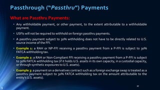 Passthrough (“Passthru”) Payments
What are Passthru Payments:
• Any withholdable payment, or other payment, to the extent attributable to a withholdable
payment.
• USFIs will not be required to withhold on foreign passthru payments.
• A passthru payment subject to 30% withholding does not have to be directly related to U.S.
source income of the FFI.
• Example 1: a RAH or NP-FFI receiving a passthru payment from a P-FFI is subject to 30%
FATCA withholding tax.
• Example 2: a RAH or Non-Compliant FFI receiving a passthru payment from a P-FFI is subject
to 30% FATCA withholding tax (if it holds U.S. assets in its own capacity, in a custodial capacity,
or through synthetic exposures to U.S. assets).
• Example 3: a payment on a derivatives contract such as a foreign exchange swap is treated as a
passthru payment subject to 30% FATCA withholding tax on the amount attributable to the
entity’s U.S. assets).
27
3
 