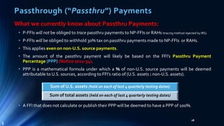 Passthrough (“Passthru”) Payments
What we currently know about Passthru Payments:
• P-FFIs will not be obliged to trace passthru payments to NP-FFIs or RAHs (tracing method rejected by IRS).
• P-FFIs will be obliged to withhold 30% tax on passthru payments made to NP-FFIs or RAHs.
• This applies even on non-U.S. source payments.
• The amount of the passthru payment will likely be based on the FFI’s Passthru Payment
Percentage (PPP) (Notice 2011-34).
• PPP is a mathematical formula under which a % of non-U.S. source payments will be deemed
attributable to U.S. sources, according to FFI’s ratio of (U.S. assets : non-U.S. assets).
• A FFI that does not calculate or publish their PPP will be deemed to have a PPP of 100%.
28
3
Sum of U.S. assets (held on each of last 4 quarterly testing dates)
Sum of total assets (held on each of last 4 quarterly testing dates)
 