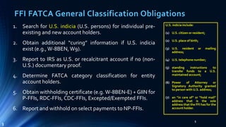 FFI FATCA General Classification Obligations
1. Search for U.S. indicia (U.S. persons) for individual pre-
existing and new account holders.
2. Obtain additional “curing” information if U.S. indicia
exist (e.g., W-8BEN, W9).
3. Report to IRS as U.S. or recalcitrant account if no (non-
U.S.) documentary proof.
4. Determine FATCA category classification for entity
account holders.
5. Obtain withholding certificate (e.g. W-8BEN-E) + GIIN for
P-FFIs, RDC-FFIs, CDC-FFIs, Excepted/Exempted FFIs.
6. Report and withhold on select payments to NP-FFIs.
5
3
U.S. indicia include:
(1) U.S. citizen or resident;
(2) U.S. place of birth;
(3) U.S. resident or mailing
address;
(4) U.S. telephone number;
(5) standing instructions to
transfer funds to a U.S.
maintained account;
(6) Power of Attorney or
Signatory Authority granted
to person with U.S. address;
(7) an “in care of” or “hold mail”
address that is the sole
address that the FFI has for the
account holder.
 