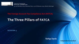The Foreign Account Tax Compliance Act (FATCA)
The Three Pillars of FATCA
SESSION 3
Training Programme
FATCA for LATAM Firms
23-24 February 2015 (Panama City), 25-26 February 2015 (Santo Domingo)
Rodrigo Zepeda
Independent Consultant
 