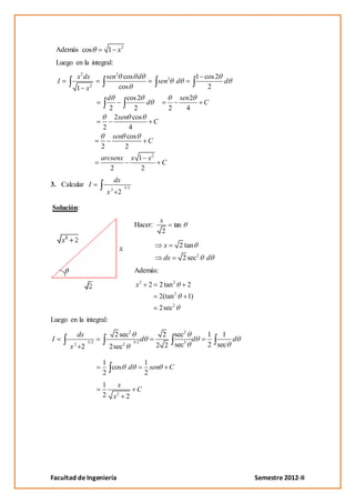 Además cos            1 x2
    Luego en la integral:
           x 2 dx         sen 2 cos d                                                 1 cos 2
    I                                                        sen 2 d                          d
           1 x2                cos                                                       2
                          d  cos 2                                            sen2
                                   d                                                     C
                           2    2                                     2         4
                         2sen cos
                                     C
                      2       4
                        sen cos
                                   C
                      2     2
                      arcsenx                   x 1 x2
                                                                 C
                         2                         2
                                  dx
3. Calcular I                             3/2
                              2
                          x           2

Solución:
                                                                x
                                                Hacer:                    tan
                                                                 2

                                                                  x           2 tan
                                                                 dx             2 sec2   d
                                                Además:
                                                 x2      2      2 tan 2          2
                                                                          2
                                                                2(tan            1)
                                                                2sec 2
Luego en la integral:

           dx                     2 sec2                       2 sec2                    1   1
I               3/2                             3/2
                                                    d               3
                                                                      d                        d
         x2 2             2sec2                              2 2 sec                     2 sec

                      1                                 1
                        cos d                             sen         C
                      2                                 2
                      1               x
                                                 C
                      2           x   2
                                          2




Facultad de Ingeniería                                                                             Semestre 2012-II
 