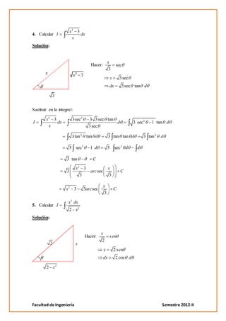 x2 3
4. Calcular I                 dx
                          x
Solución:


                                                     x
                                       Hacer:                 sec
                                                      3

                                                         x       3 sec
                                                      dx          3 sec tan d




Sustituir en la integral:

        x2 3              3sec2      3 3 sec tan
I            dx                                  d                       3 sec2    1 tan     d
         x                           3 sec

                          3tan 2    tan d            3 tan tan d               3 tan 2   d

                      3 sec2          1 d            3       sec2 d        d

                     3 tan              C

                            x2 3                     x
                     3                arc sec                    C
                              3                       3

                                                x
                    x2 3           3arc sec                  C
                                                 3

                      x3 dx
5. Calcular I
                         2 x2
Solución:


                                              x
                                   Hacer:                s en
                                               2
            2               x
                                                x            2 s en
                                                dx            2 cos d

        2 x2




Facultad de Ingeniería                                                                     Semestre 2012-II
 