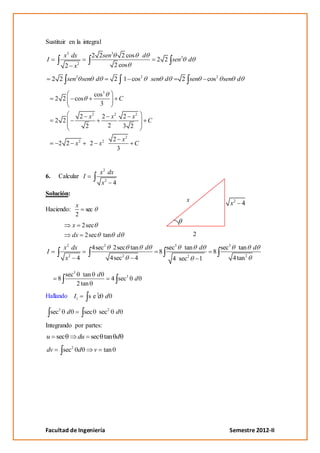 Sustituir en la integral

          x3 dx         2 2sen3             2 cos       d
I                                                               2 2 sen3 d
                 2
          2 x                            2 cos

     2 2 sen2 sen d                      2 1 cos2           sen d          2 sen         cos2 sen d

                            cos3
     2 2      cos                         C
                              3

                     2 x2        2 x2        2 x2
     2 2                                                    C
                      2           2          3 2

                                        2 x2
      2 2 x2            2 x2                    C
                                         3


                                x 2 dx
6.    Calcular I
                                x2 4
Solución:
                                                                            x
          x                                                                                      x2 4
Haciendo:             sec
          2
             x 2sec
             dx 2sec tan d                                                       2

          x 2 dx        4sec2           2sec tan d                  sec3   tan       d        sec3     tan     d
I                                                               8                         8
          x2 4                         4sec2        4                 4 sec2         1               4 tan 2

          sec3      tan d
      8                                4 sec3       d
                 2 tan
Hallando      I1       s e 3c d

    sec3 d            sec       sec2     d

Integrando por partes:
u sec              du sec tan d
dv        sec2 d            v    tan




Facultad de Ingeniería                                                                           Semestre 2012-II
 