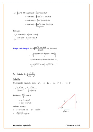 I1      sec3    d     sec tan                    tan 2 sec d

                       sec tan                    sec2       1 sec d

                       sec tan                    sec3       sec d

                       sec tan                   sec3    d       sec d
                                                    I1


Entonces:
2 I1    sec tan        ln sec              tan
       sec tan        ln sec          tan
I1
                       2


                                            sec3      tan d
Luego en la integral I                8                               4 sec3    d
                                                   2 tan
                                           sec tan           ln sec      tan
                              I      4
                                                              2
                                    2sec tan             2 ln sec       tan      C

                                   1
                          I          x x 2 4 2ln x                    x2 4      C
                                   2


                              x 2 dx
7.     Calcular I
                              2x x2
Solución:

Completando cuadrados en 2 x x2                              x2 2x             ( x 1)2 1   1 ( x 1)2

         x 2 dx                   x 2 dx
I
         2x x2            1 ( x 1) 2

                x 1
Haciendo:              sen
                 1
               x 1 s en
                                                                                           1              x 1
               dx   cos d
Además se tiene:
       x 1 s en                   x 1 s en
                                                                                           2x x2
                2
        2x x        cos




Facultad de Ingeniería                                                                         Semestre 2012-II
 