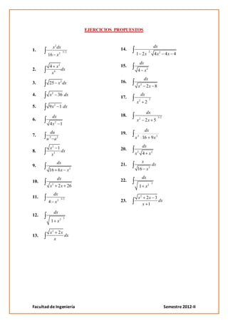 EJERCICIOS PROPUESTOS


          x 2 dx                                                            dx
1.                                       14.                        2
                   2 3/ 2                      1 2x                         4 x2 4 x 4
       16 x
                                                       dx
        4 x2                             15.
2.           dx                                    4 x2
         x6
                                                               dx
3.      25 x 2 dx                        16.
                                                       2
                                                   x            2x 8
4.      x 2 36 dx                                          dx
                                         17.                        2
                                               x2              2
              2
5.      9x         1 dx
                                                                dx
          dx                             18.                                     3/2
6.                                             x       2
                                                                2x 5
         4x2 1
        du                                                     dx
7.                                       19.
       u a2
        2                                      x 2 16                   9x 2

         x2 1                                              dx
8.            dx                         20.
                                                   2
          x3                                   x           4 x2

                  dx                                       x
9.                                       21.                            dx
        16 6 x x 2                                 16 x 2

                  dx                                       dx
10.                                      22.
                                                                        3
         x2        2 x 26                              1 x2
              dx
11.
                  2 3/2
                                                   x2        2x 3
        4 x                              23.                      dx
                                                           x 1
              dx
12.
                        3
         1 x2

         x2        2x
13.                     dx
              x




Facultad de Ingeniería                                                                 Semestre 2012-II
 