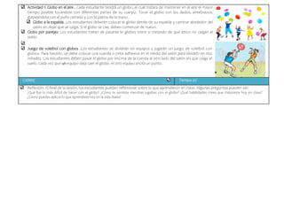 Actividad 1: Globo en el aire . Cada estudiante tendrá un globo, el cual tratara de mantener en el aire el mayor
tiempo posible tocándolo con diferentes partes de su cuerpo. Tocar el globo con los dedos, antebrazos,
golpeándolo con el puño cerrado y con la palma de la mano.
Globo a la espalda. Los estudiantes deberán colocar el globo detrás de su espalda y caminar alrededor del
salón sin dejar que se caiga. Si el globo se cae, deben comenzar de nuevo.
Globo por parejas: Los estudiantes tratan de pasarse lo globos entre si tratando de que estos no caigan al
suelo.
Juego de voleibol con globos .Los estudiantes se dividirán en equipos y jugarán un juego de voleibol con
globos. Para hacerlo, se debe colocar una cuerda o cinta adhesiva en el medio del salón para dividirlo en dos
mitades. Los estudiantes deben pasar el globo por encima de la cuerda al otro lado del salón sin que caiga al
suelo. Cada vez que un equipo deja caer el globo, el otro equipo anota un punto.
CIERRE Tiempo 20´
Reflexión: Al final de la sesión, los estudiantes pueden reflexionar sobre lo que aprendieron en clase. Algunas preguntas pueden ser:
¿Qué fue lo más difícil de hacer con el globo? ¿Cómo te sentiste mientras jugabas con el globo? ¿Qué habilidades crees que mejoraste hoy en clase?
¿Cómo puedes aplicar lo que aprendiste hoy en la vida diaria?
 