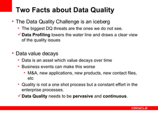 Two Facts about Data Quality The Data Quality Challenge is an iceberg The biggest DQ threats are the ones we do not see. Data Profiling  lowers the water line and draws a clear view of the quality issues Data value decays Data is an asset which value decays over time Business events can make this worse M&A, new applications, new products, new contact files, etc Quality is not a one shot process but a constant effort in the enterprise processes. Data Quality  needs to be  pervasive  and  continuous . 