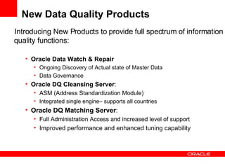 New Data Quality Products Introducing New Products to provide full spectrum of information quality functions: Oracle Data Watch & Repair Ongoing Discovery of Actual state of Master Data Data Governance Oracle DQ Cleansing Server :  ASM (Address Standardization Module) Integrated single engine– supports all countries Oracle DQ Matching Server :  Full Administration Access and increased level of support Improved performance and enhanced tuning capability 