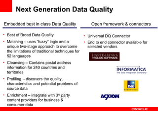 Next Generation Data Quality  Best of Breed Data Quality  Matching – uses “fuzzy” logic and a unique two-stage approach to overcome the limitations of traditional techniques for 52 languages Cleansing – Contains postal address information for 240 countries and territories Profiling  - discovers the quality, characteristics and potential problems of source data Enrichment – integrate with 3 rd  party content providers for business & consumer data Embedded best in class Data Quality Open framework & connectors Universal DQ Connector End to end connector available for selected vendors 