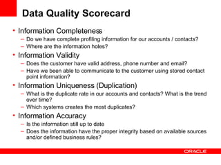 Information Completeness Do we have complete profiling information for our accounts / contacts? Where are the information holes? Information Validity Does the customer have valid address, phone number and email? Have we been able to communicate to the customer using stored contact point information? Information Uniqueness (Duplication) What is the duplicate rate in our accounts and contacts? What is the trend over time?  Which systems creates the most duplicates?  Information Accuracy Is the information still up to date Does the information have the proper integrity based on available sources and/or defined business rules? Data Quality Scorecard 