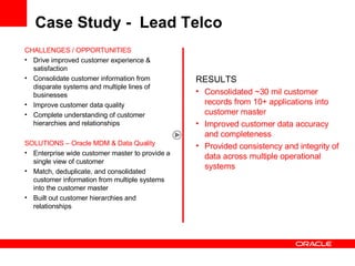 Case Study -  Lead Telco CHALLENGES / OPPORTUNITIES Drive improved customer experience & satisfaction Consolidate customer information from disparate systems and multiple lines of businesses Improve customer data quality Complete understanding of customer hierarchies and relationships SOLUTIONS – Oracle MDM & Data Quality Enterprise wide customer master to provide a single view of customer Match, deduplicate, and consolidated customer information from multiple systems into the customer master Built out customer hierarchies and relationships RESULTS Consolidated ~30 mil customer records from 10+ applications into customer master Improved customer data accuracy and completeness Provided consistency and integrity of data across multiple operational systems 