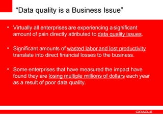 “ Data quality is a Business Issue” Virtually all enterprises are experiencing a significant amount of pain directly attributed to   data quality issues . Significant amounts of   wasted labor and lost productivity   translate into direct financial losses to the business. Some enterprises that have measured the impact have found they are   losing multiple millions of dollars   each year as a result of poor data quality. 