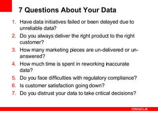 7 Questions About Your Data Have data initiatives failed or been delayed due to unreliable data? Do you always deliver the right product to the right customer? How many marketing pieces are un-delivered or un-answered? How much time is spent in reworking inaccurate data? Do you face difficulties with regulatory compliance? Is customer satisfaction going down? Do you distrust your data to take critical decisions? 