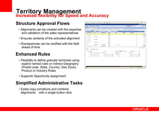 Territory Management Structure Approval Flows Alignments can be created with the expertise  and validation of the sales representatives  Ensures certainty of the activated alignment Discrepancies can be rectified with the field  ahead of time Enhanced Rules Flexibility to define granular territories using  explicit named rules or indirect Geography  (Postal code, State, Country, Geo Zone),  Product or Industry Rules Supports Opportunity assignment Simplified Administrative Tasks Easily copy conditions and combine alignments  with a single button click Increased flexibility for Speed and Accuracy 