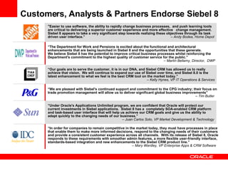 Customers, Analysts & Partners Endorse Siebel 8 “ Under Oracle's Applications Unlimited program, we are confident that Oracle will protect our  current investments in Siebel applications.  Siebel 8 has a  completely SOA-enabled CRM platform and task-based user interface that will help us achieve our CRM goals and give us the ability to  adapt quickly to the changing needs of our business.”    – Juan Carlos Soto, VP Market Development & Technology “ Our goals are to serve the customer, it is in our DNA, and Siebel CRM has allowed us to really  achieve that vision.  We will continue to expand our use of Siebel over time, and Siebel 8.0 is the  latest enhancement to what we feel is the best CRM tool on the market today.”      – Kelly Hynes, VP IT Operations & Services “ We are pleased with Siebel's continued support and commitment to the CPG industry; their focus on trade promotion management will allow us to deliver significant global business improvements”        – Tim Butler “ In order for companies to remain competitive in the market today, they must have processes in place that enable them to make more informed decisions, respond to the changing needs of their customers  and provide a consistent customer experience across all channels.  With its release of Siebel 8, Oracle responds to these requirements with smoother admin features, a more flexible user-friendly interface, standards-based integration and new enhancements to the Siebel CRM product line.”        – Mary Wardley, VP Enterprise Apps & CRM Software “ The Department for Work and Pensions is excited about the functional and architectural enhancements that are being launched in Siebel 8 and the opportunities that these generate.  We believe Siebel 8 has the potential to improve critical business processes whilst reinforcing the Department's commitment to the highest quality of customer service for the public.”    – Martin Bellamy, Director,  DWP "Easier to use software, the ability to rapidly change business processes,  and push learning tools  are critical to delivering a superior customer experience and more effective  change management.  Siebel 8 appears to take a very significant step towards realizing these objectives through its task driven user interface.”      – Andy Bodea, Home Depot 