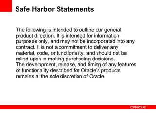 Safe Harbor Statements The following is intended to outline our general product direction. It is intended for information purposes only, and may not be incorporated into any contract. It is not a commitment to deliver any material, code, or functionality, and should not be relied upon in making purchasing decisions. The development, release, and timing of any features or functionality described for Oracle’s products remains at the sole discretion of Oracle. 