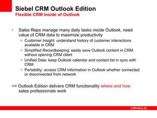 Siebel CRM Outlook Edition Flexible CRM inside of Outlook Sales Reps manage many daily tasks inside Outlook, need value of CRM data to maximize productivity Customer Insight: understand history of customer interactions available in CRM Simplified Recordkeeping: easily save Outlook content in CRM without opening CRM client Unified Data: keep Outlook calendar and contact list in sync with CRM Portability: access CRM information in Outlook whether connected or disconnected from network => Outlook Edition delivers CRM functionality  where and how  sales professionals work 